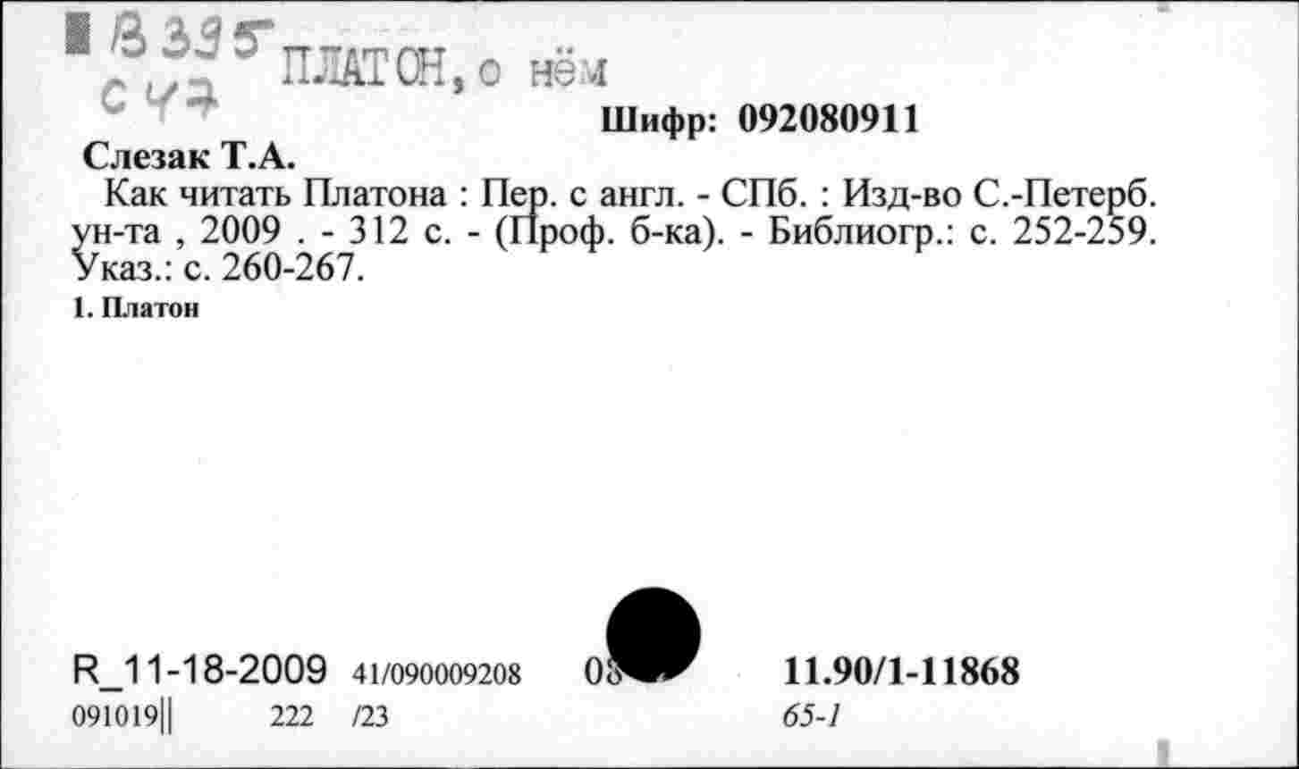 ﻿1?^5’ПЛАТ Ж, о нём
Шифр: 092080911
Слезак Т.А.
Как читать Платона : Пер. с англ. - СПб. : Изд-во С.-Петерб. ун-та , 2009 . - 312 с. - (Проф. б-ка). - Библиогр.: с. 252-259. Указ.: с. 260-267.
1. Платон
П_11-18-2009 41/090009208
091019Ц	222 /23
11.90/1-11868
65-1